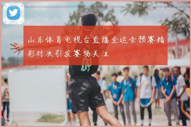 山东体育电视台直播全运会预赛精彩对决引发赛场关注