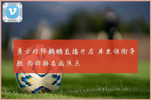 勇士对阵鹈鹕直播开启 库里领衔争胜 西部排名成焦点