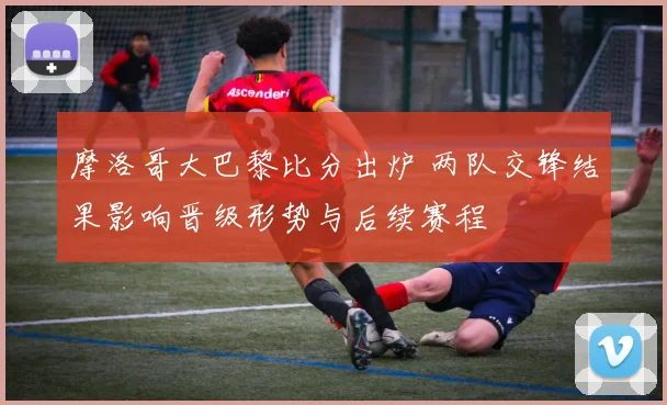 摩洛哥大巴黎比分出炉 两队交锋结果影响晋级形势与后续赛程
