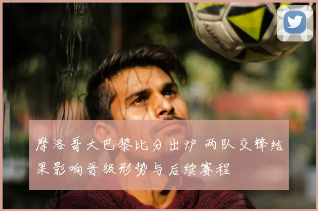 摩洛哥大巴黎比分出炉 两队交锋结果影响晋级形势与后续赛程