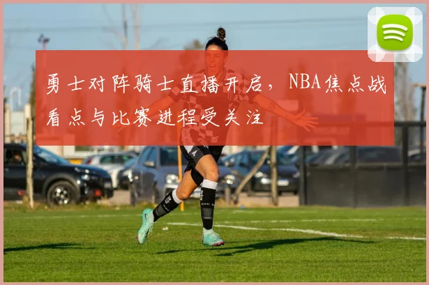 勇士对阵骑士直播开启，NBA焦点战看点与比赛进程受关注