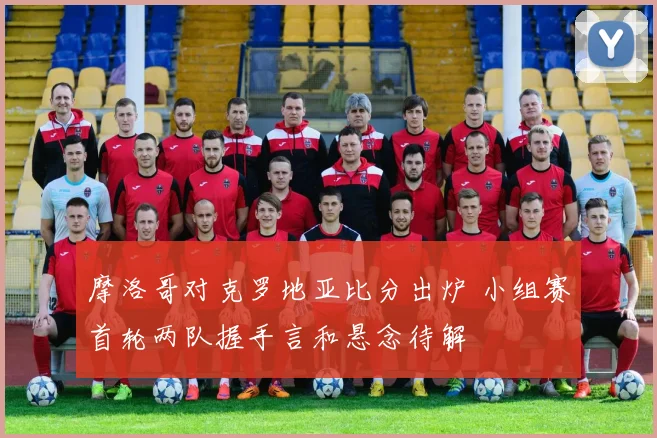 摩洛哥对克罗地亚比分出炉 小组赛首轮两队握手言和悬念待解