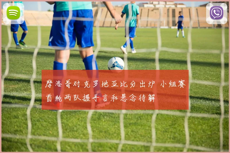 摩洛哥对克罗地亚比分出炉 小组赛首轮两队握手言和悬念待解
